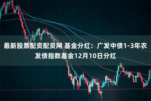 最新股票配资配资网 基金分红：广发中债1-3年农发债指数基金12月10日分红