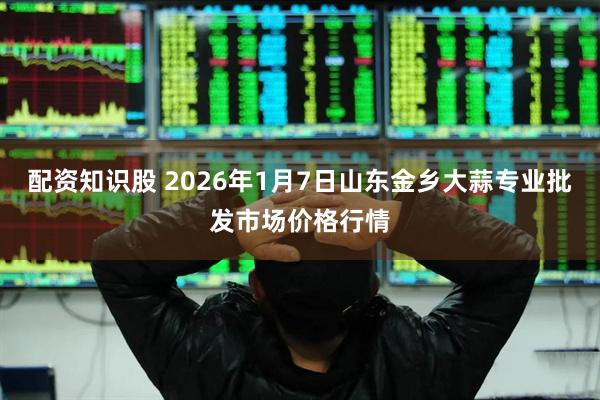 配资知识股 2026年1月7日山东金乡大蒜专业批发市场价格行情