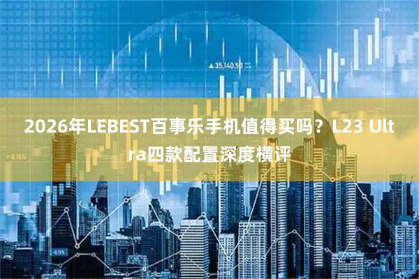 2026年LEBEST百事乐手机值得买吗？L23 Ultra四款配置深度横评
