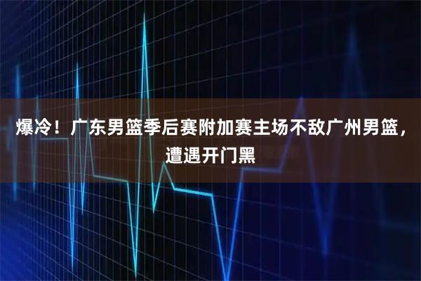 爆冷！广东男篮季后赛附加赛主场不敌广州男篮，遭遇开门黑