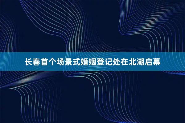长春首个场景式婚姻登记处在北湖启幕