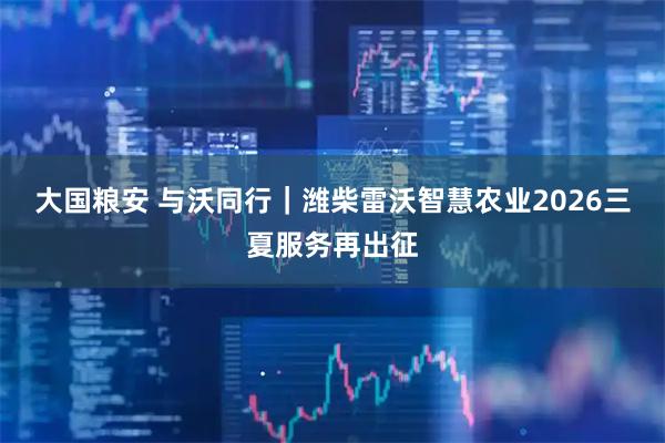 大国粮安 与沃同行｜潍柴雷沃智慧农业2026三夏服务再出征