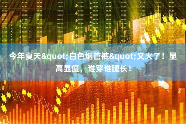 今年夏天"白色烟管裤"又火了！显高显瘦，谁穿谁腿长！