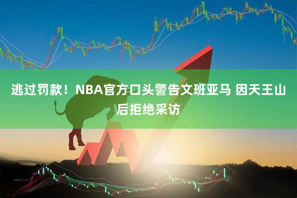 逃过罚款！NBA官方口头警告文班亚马 因天王山后拒绝采访