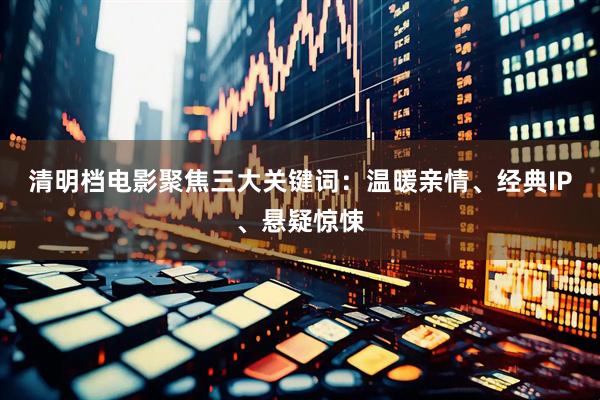清明档电影聚焦三大关键词：温暖亲情、经典IP、悬疑惊悚