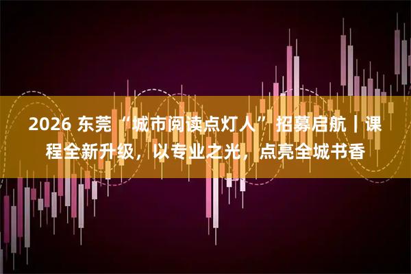2026 东莞 “城市阅读点灯人” 招募启航｜课程全新升级，以专业之光，点亮全城书香