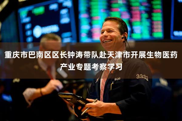 重庆市巴南区区长钟涛带队赴天津市开展生物医药产业专题考察学习