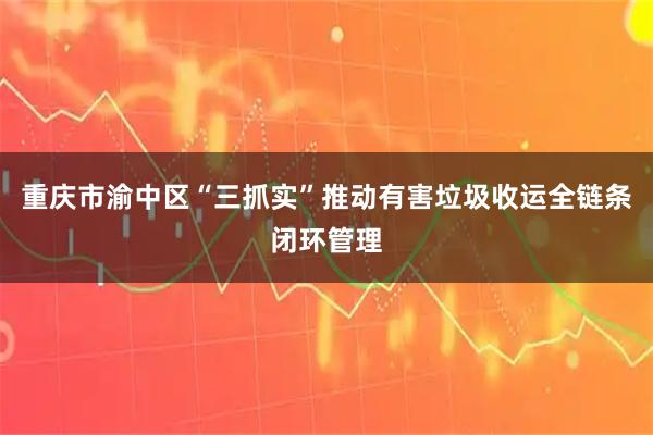 重庆市渝中区“三抓实”推动有害垃圾收运全链条闭环管理