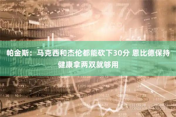 帕金斯：马克西和杰伦都能砍下30分 恩比德保持健康拿两双就够用