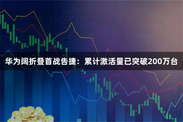 华为阔折叠首战告捷:累计激活量已突破200万台