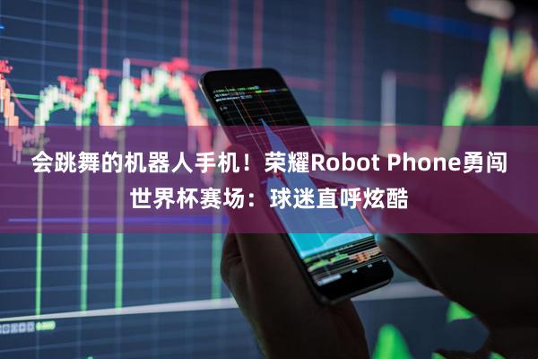 会跳舞的机器人手机!荣耀Robot Phone勇闯世界杯赛场:球迷直呼炫酷